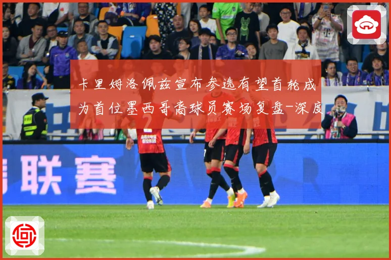 卡里姆洛佩兹宣布参选有望首轮成为首位墨西哥裔球员赛场复盘-深度解析