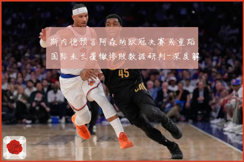 斯内德预言阿森纳欧冠决赛或重蹈国际米兰覆辙惨败数据研判-深度解析