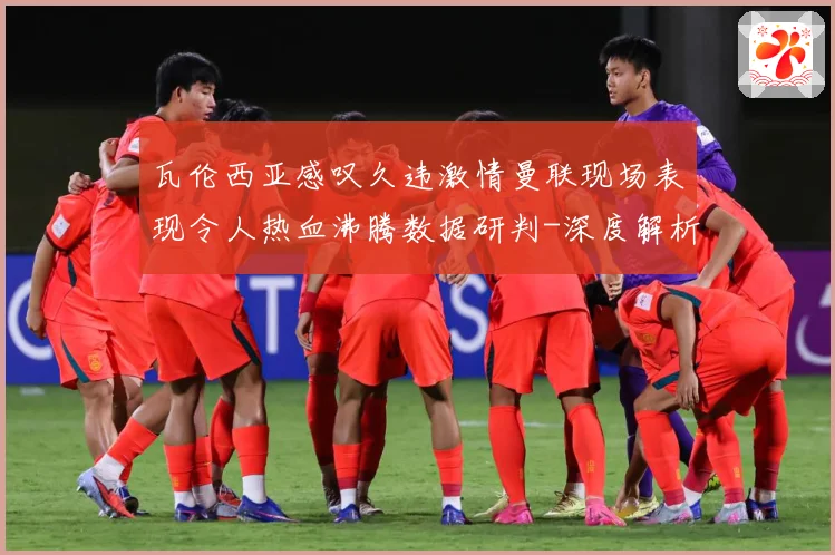 瓦伦西亚感叹久违激情曼联现场表现令人热血沸腾数据研判-深度解析