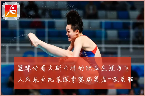篮球传奇文斯卡特的职业生涯与飞人风采全纪录探索赛场复盘-深度解析