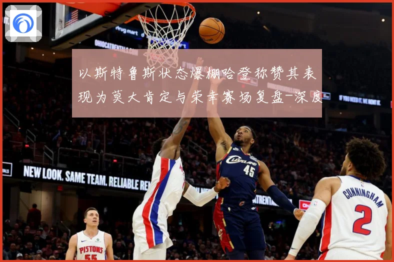 以斯特鲁斯状态爆棚哈登称赞其表现为莫大肯定与荣幸赛场复盘-深度解析